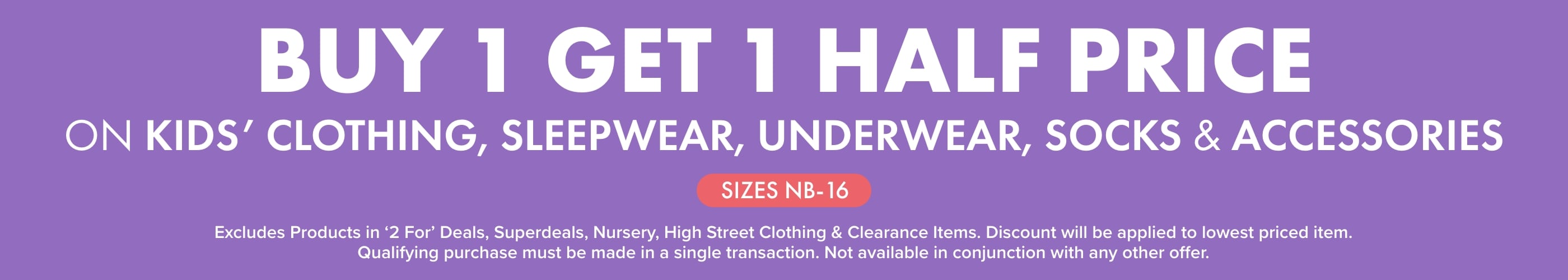 BUY 1  GET 1 HALF PRICE on Kids' Clothing, Sleepwear, Underwear, Socks & Accessories	