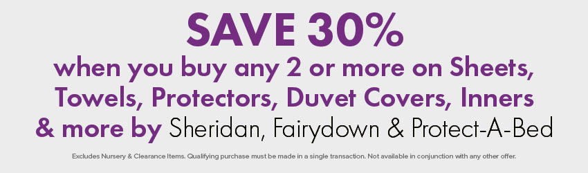 SAVE 30% when you buy any 2 or more on Sheets, Towels, Protectors, Duvet Covers, Inners & more by Sheridan, Fairydown & Protect-A-Bed