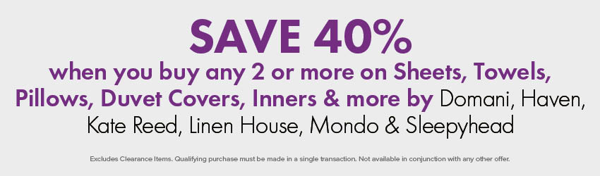 SAVE 40% when you buy any 2 or more on Sheets, Towels, Pillows, Duvet Covers, Inners & more by Domani, Haven, Kate Reed, Linen House, Mondo & Sleepyhead