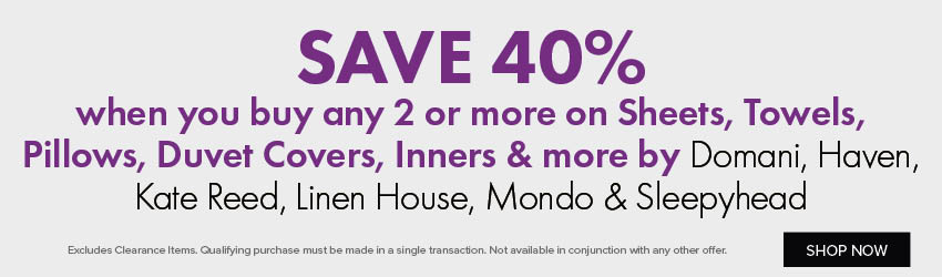 SAVE 40% when you buy any 2 or more on Sheets, Towels, Pillows, Duvet Covers, Inners & more by Domani, Haven, Kate Reed, Linen House, Mondo & Sleepyhead